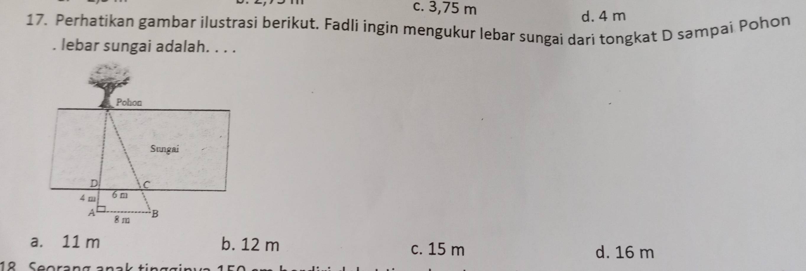 c. 3,75 m
d. 4 m
17. Perhatikan gambar ilustrasi berikut. Fadli ingin mengukur lebar sungai dari tongkat D səmpai Pohon
. lebar sungai adalah. . . .
a. 11 m b. 12 m
c. 15 m d. 16 m
18 Seorang anak ting