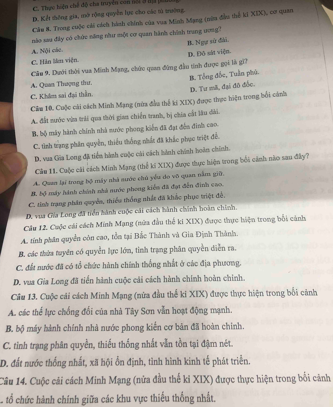 C. Thực hiện chế độ cha truyền con nổi ở địa piuol
D. Kết thông gia, mở rộng quyền lực cho các tù trưởng.
Câu 8. Trong cuộc cải cách hành chính của vua Minh Mạng (nữa đầu thế ki XIX), cơ quan
nào sau đây có chức năng như một cơ quan hành chính trung ương?
B. Ngự sử đài.
A. Nội các.
D. Đô sát viện.
C. Hàn lâm viện.
Câu 9. Dưới thời vua Minh Mạng, chức quan đứng đầu tinh được gọi là gì?
B. Tổng đốc, Tuần phủ.
A. Quan Thượng thư.
D. Tư mã, đại đô đốc.
C. Khâm sai đại thần.
Câu 10. Cuộc cải cách Minh Mạng (nửa đầu thế ki XIX) được thực hiện trong bối cảnh
A. đất nước vừa trải qua thời gian chiến tranh, bị chia cắt lâu dài.
B. bộ máy hành chính nhà nước phong kiến đã đạt đến đinh cao.
C. tình trạng phân quyền, thiếu thống nhất đã khắc phục triệt để.
D. vua Gia Long đã tiến hành cuộc cải cách hành chính hoàn chỉnh.
Câu 11. Cuộc cải cách Minh Mạng (thế ki XIX) được thực hiện trong bối cảnh nào sau đây?
A. Quan lại trong bộ máy nhà nước chủ yếu do võ quan nắm giữ.
B. bộ máy hành chính nhà nước phong kiến đã đạt đến đỉnh cao.
C. tình trạng phân quyền, thiếu thống nhất đã khắc phục triệt đề.
D. vua Gia Long đã tiến hành cuộc cải cách hành chính hoàn chỉnh.
Câu 12. Cuộc cải cách Minh Mạng (nửa đầu thế ki XIX) được thực hiện trong bối cảnh
A. tính phân quyền còn cao, tồn tại Bắc Thành và Gia Định Thành.
B. các thừa tuyên có quyền lực lớn, tình trạng phân quyền diễn ra.
C. đất nước đã có tổ chức hành chính thống nhất ở các địa phương.
D. vua Gia Long đã tiến hành cuộc cải cách hành chính hoàn chỉnh.
Câu 13. Cuộc cải cách Minh Mạng (nửa đầu thế ki XIX) được thực hiện trong bối cảnh
A. các thế lực chống đối của nhà Tây Sơn vẫn hoạt động mạnh.
B. bộ máy hành chính nhà nước phong kiến cơ bản đã hoàn chỉnh.
C. tình trạng phân quyền, thiếu thống nhất vẫn tồn tại đậm nét.
D. đất nước thống nhất, xã hội ổn định, tình hình kinh tế phát triển.
Câu 14. Cuộc cải cách Minh Mạng (nửa đầu thế ki XIX) được thực hiện trong bối cảnh
C. tổ chức hành chính giữa các khu vực thiếu thống nhất.