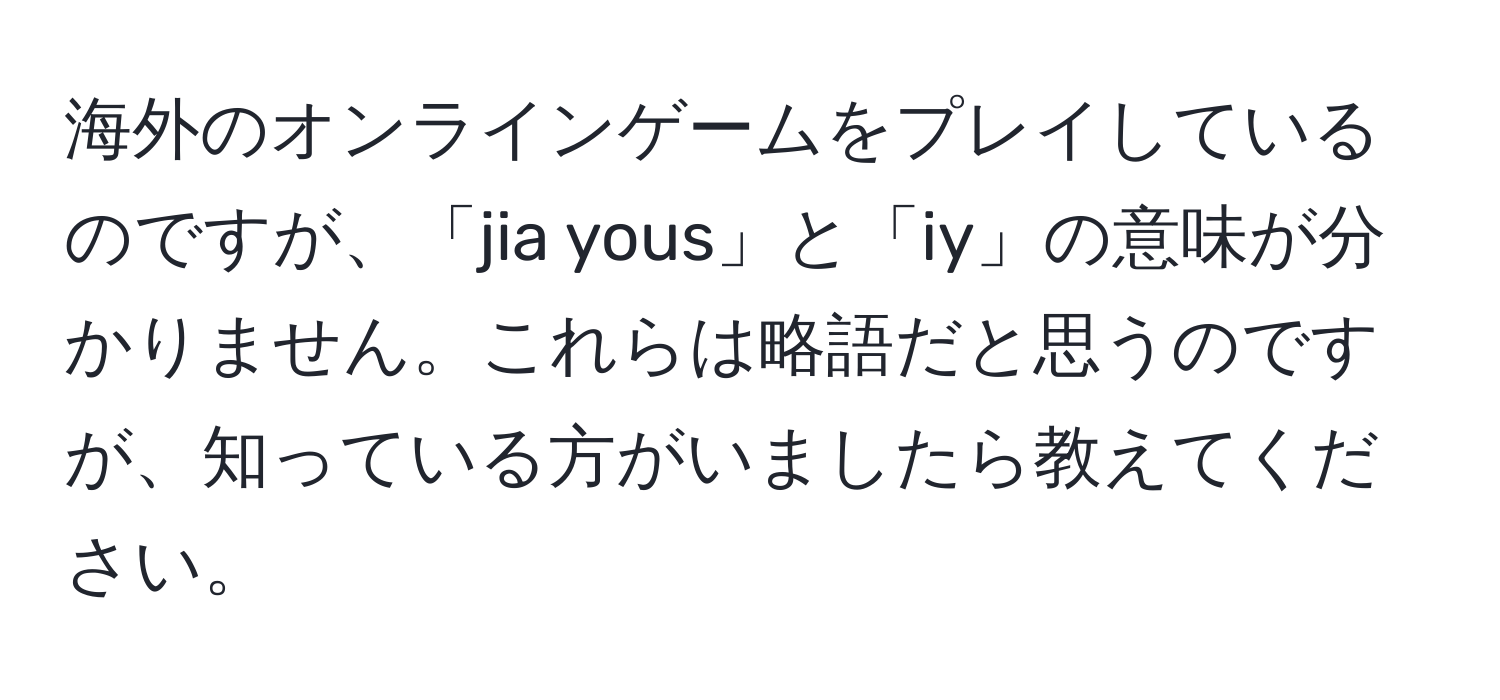 海外のオンラインゲームをプレイしているのですが、「jia yous」と「iy」の意味が分かりません。これらは略語だと思うのですが、知っている方がいましたら教えてください。