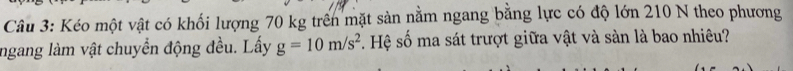 Kéo một vật có khối lượng 70 kg trên mặt sản nằm ngang bằng lực có độ lớn 210 N theo phương 
ngang làm vật chuyển động đều. Lấy g=10m/s^2. Hệ số ma sát trượt giữa vật và sàn là bao nhiêu?