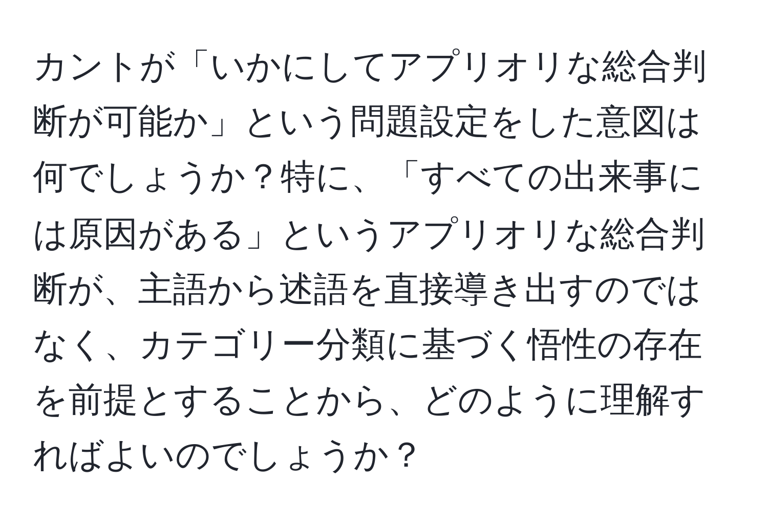 カントが「いかにしてアプリオリな総合判断が可能か」という問題設定をした意図は何でしょうか？特に、「すべての出来事には原因がある」というアプリオリな総合判断が、主語から述語を直接導き出すのではなく、カテゴリー分類に基づく悟性の存在を前提とすることから、どのように理解すればよいのでしょうか？