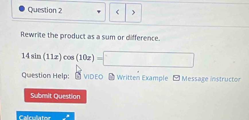 > 
< 
Rewrite the product as a sum or difference.
14sin (11x)cos (10x)=□
Question Help: VIDEO Written Example Message instructor 
Submit Question 
Calculator