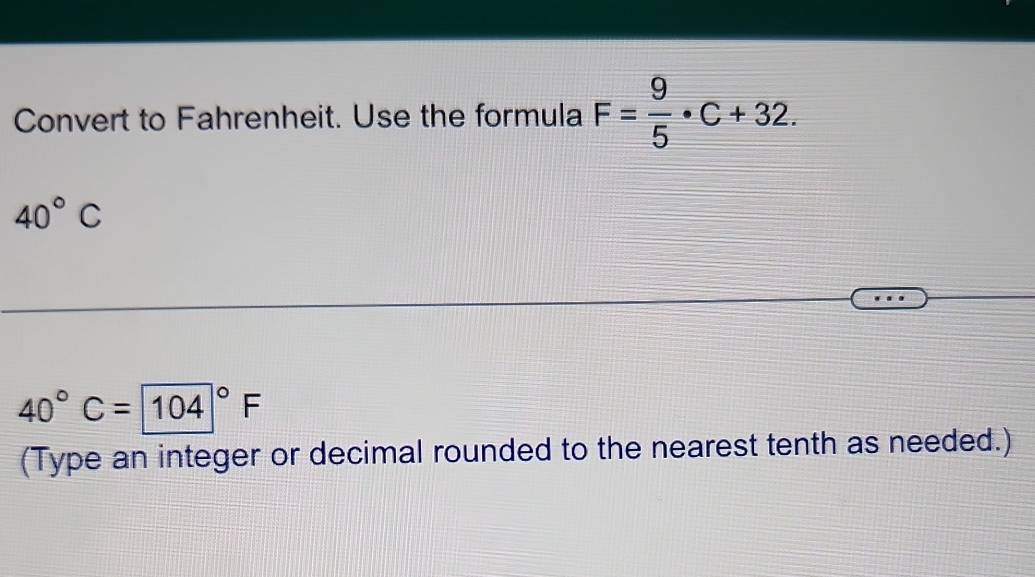 Convert to Fahrenheit. Use the formula F= 9/5 · C+32.
40°C
40°C= (104)°F
(Type an integer or decimal rounded to the nearest tenth as needed.)