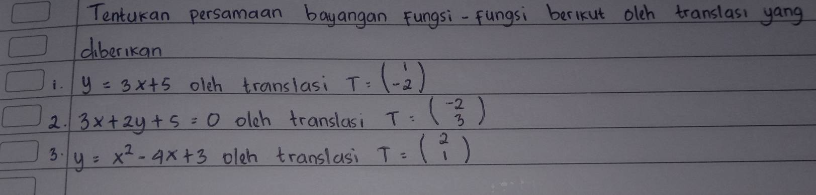 Tentukan persamaan bayangan Fungsi-fungsi berlkut olch translasi yang 
ciberikan 
i. y=3x+5 olch translasi T=beginpmatrix 1 -2endpmatrix
2. 3x+2y+5=0 olch translasi T:beginpmatrix -2 3endpmatrix
3. y=x^2-4x+3 olch translasi T=beginpmatrix 2 1endpmatrix