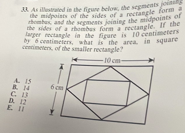 As illustrated in the figure below, the segments joining
the midpoints of the sides of a rectangle form a
rhombus, and the segments joining the midpoints of
the sides of a rhombus form a rectangle. If the
larger rectangle in the figure is 10 centimeters
by 6 centimeters, what is the area, in square
centimeters, of the smaller rectangle?
10 cm
A. 15
B. 14 6 cm
C. 13
D. 12
E. ll