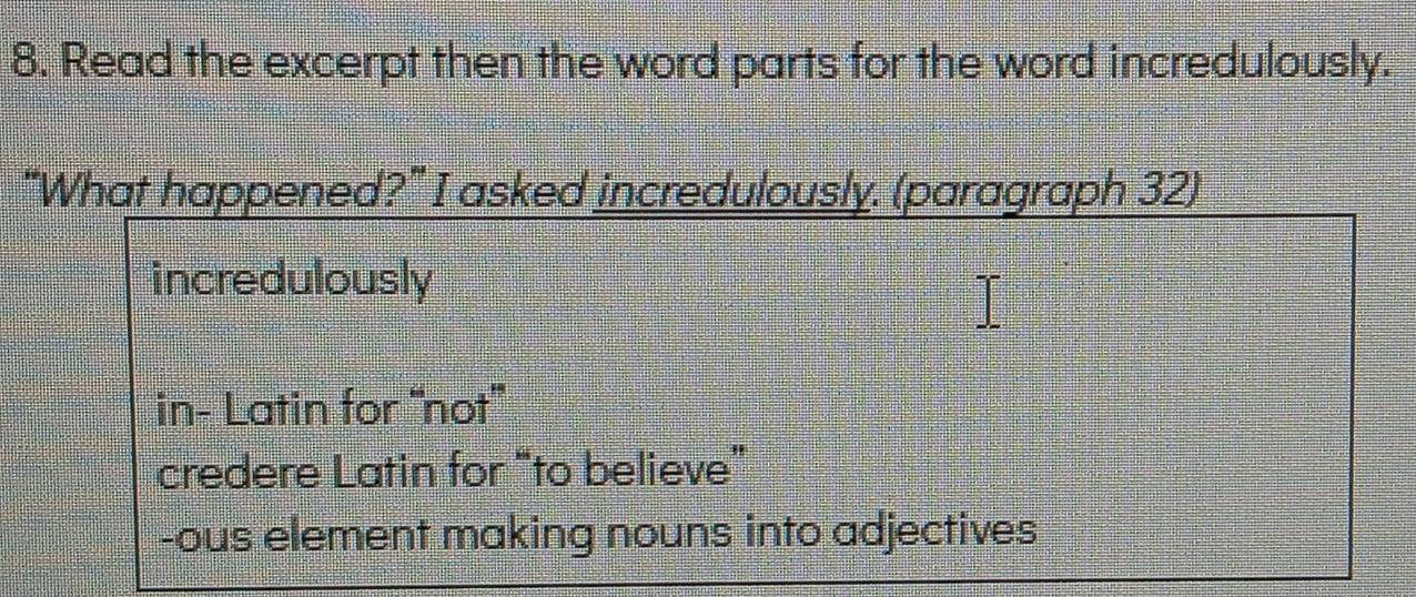 Read the excerpt then the word parts for the word incredulously.
“What happened?” I asked incredulously. (paragraph 32)
incredulously
in- Latin for “not'”
credere Latin for “to believe”
-ous element making nouns into adjectives