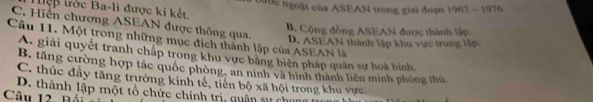 tệp trớc Ba-li được kí kết. D ộ c ngoặt của ASEAN trong giai đoạn 967-19 76
C. Hiển chương ASEAN được thông qua,
B. Cộng đồng ASEAN được thành lập
Câu 11. Một trong những mục đích thành lập của ASEAN là D. ASEAN thành lập khu vực trung lập
A. giải quyết tranh chắp trong khu vực bằng biện pháp quân sự hoà bình
B. tăng cường hợp tác quốc phòng, an ninh và hình thành liên minh phòng thủ,
C. thúc đầy tăng trường kinh tế, tiến bộ xã hội trong khu vực,
D. thành lập một tổ chức chính trị, quân sự chung ln
Câu 12. Bái