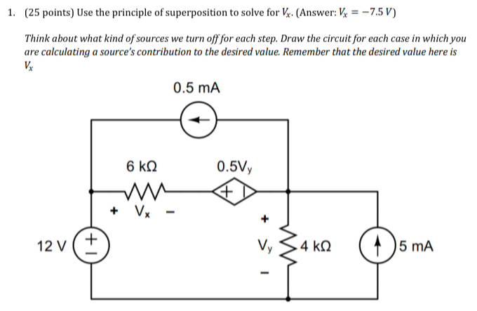 Use the principle of superposition to solve for V_x. (Answer: V_x=-7.5V)
Think about what kind of sources we turn off for each step. Draw the circuit for each case in which you
are calculating a source’s contribution to the desired value. Remember that the desired value here is
V_x