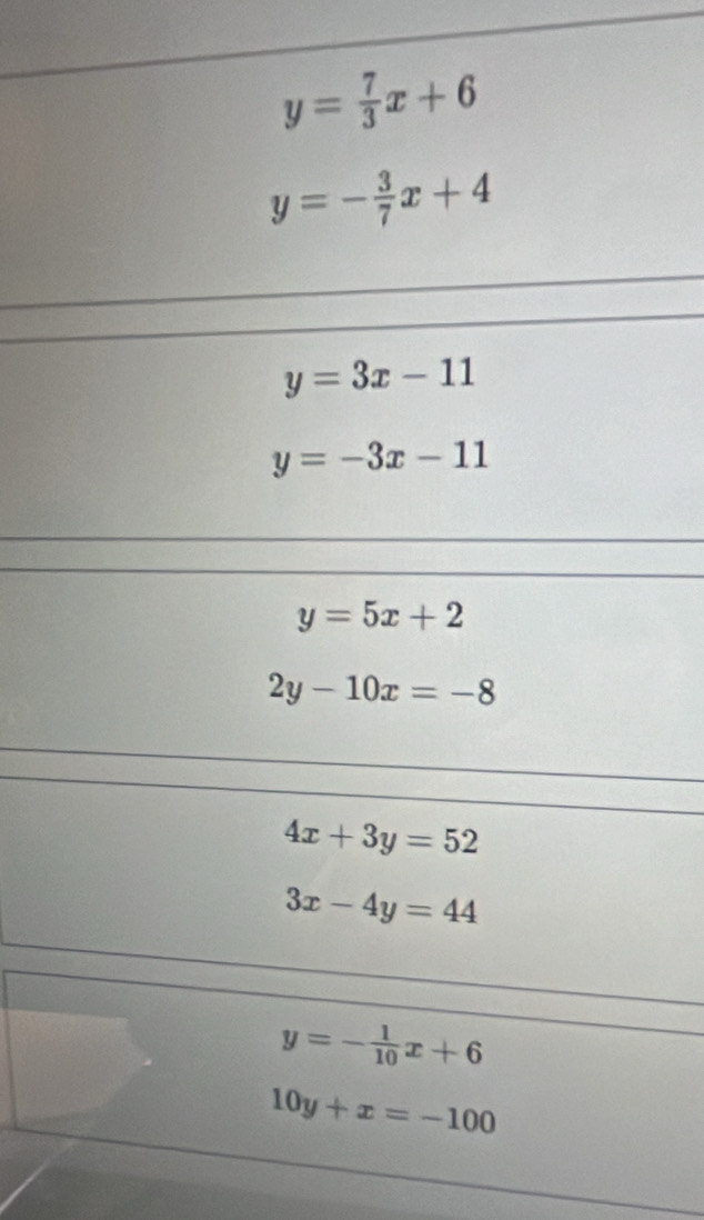 y= 7/3 x+6
y=- 3/7 x+4
y=3x-11
y=-3x-11
y=5x+2
2y-10x=-8
4x+3y=52
3x-4y=44
y=- 1/10 x+6
10y+x=-100