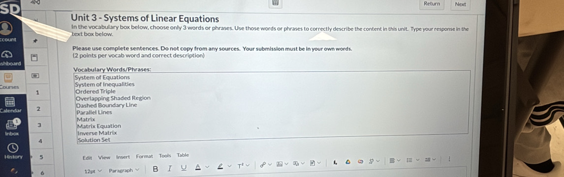 Return Next 
Unit 3 - Systems of Linear Equations 
In the vocabulary box below, choose only 3 words or phrases. Use those words or phrases to correctly describe the content in this unit. Type your response in the 
text box below. 
count 
Please use complete sentences. Do not copy from any sources. Your submission must be in your own words. 
(2 points per vocab word and correct description) 
shboard 
Vocabulary Words/Phrases: 
System of Equations 
Courses System of Inequalities 
1 Ordered Triple 
Overlapping Shaded Region 
alendar 2 
Dashed Boundary Line 
Parallel Lines 
Matrix 
3 Matrix Equation 
inbox Inverse Matrix 
4 Solution Set 
History 5 Edit View Insert Format Tools Table 
6 12pt Paragraph B I 1 :