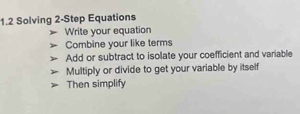 1.2 Solving 2-Step Equations 
Write your equation 
Combine your like terms 
Add or subtract to isolate your coefficient and variable 
Multiply or divide to get your variable by itself 
Then simplify