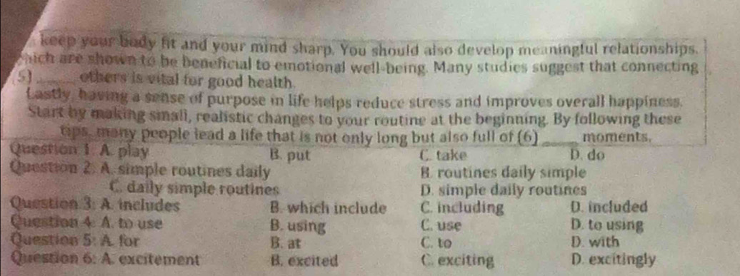 keep your body fit and your mind sharp. You should also develop meaningful relationships.
hich are shown to be beneficial to emotional well-being. Many studies suggest that connecting
5 _others is vital for good health.
Lastly, having a sense of purpose in life helps reduce stress and improves overall happiness.
Start by making small, realistic changes to your routine at the beginning. By following these
tps, many people lead a life that is not only long but also full of (6) _moments.
Question 1. A. play B. put C. take D. do
Question 2. A. simple routines daily B. routines daily simple
C. daily simple routines D. simple daily routines
Question 3: A. includes B. which include C. including D. included
Question 4. A. to use B. using C. use D. to using
Question 5: A. for B. at C. to D. with
Question 6: A. excitement B. excited C. exciting D. excitingly