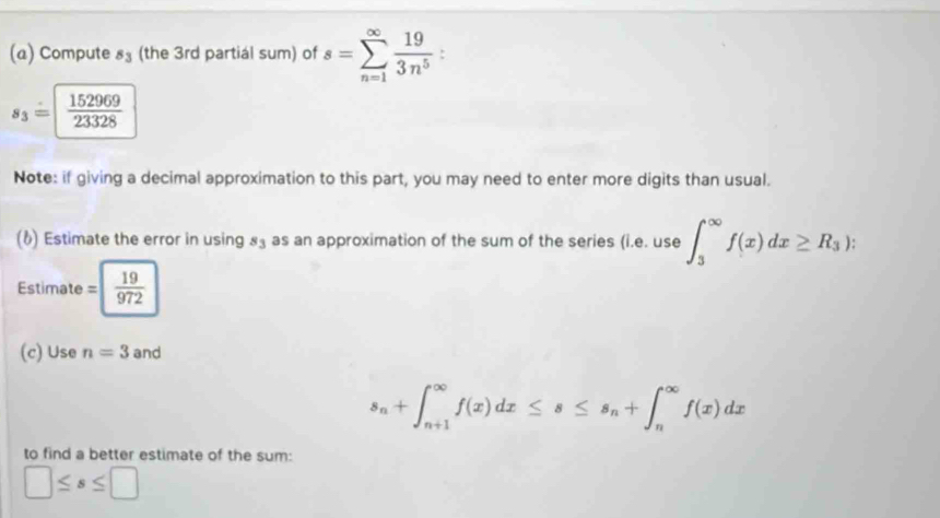 Compute s_3 (the 3rd partiál sum) of s=sumlimits _(n=1)^(∈fty) 19/3n^5 .
s_3=  152969/23328 
Note: if giving a decimal approximation to this part, you may need to enter more digits than usual. 
(6) Estimate the error in using 85 as an approximation of the sum of the series (i.e.use∈t _3^((∈fty)f(x)dx≥ R_3)) : 
Estimate =| 19/972 
(c) Use n=3 and
s_n+∈t _(n+1)^(∈fty)f(x)dx≤ s≤ s_n+∈t _n^(∈fty)f(x)dx
to find a better estimate of the sum:
□ ≤ s≤ □