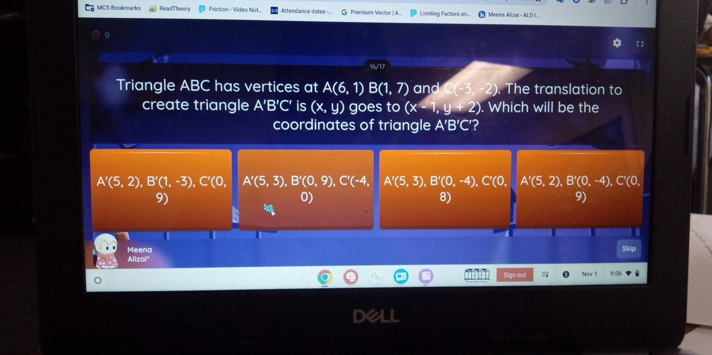 MCS Bookmarks teadTheon Friction - Video Not.. Attendance dates -.. Premium Vector | A.. Limiting Factors an... Meena Alizai - ALD I...
o
16/17
Triangle ABC has vertices at A(6,1)B(1,7)and(-3,-2). The translation to
create triangle A'B'C' is (x,y) goes to (x-1,y+2). Which will be the
coordinates of triangle A'B'C' ?
A'(5,2), B'(1,-3), C'(0, A'(5,3), B'(0,9), C'(-4, A'(5,3), B'(0,-4), C'(0, A'(5,2), B'(0,-4), C'(0,
9)
0)
8)
9)
a
Meena Skip
Alizai*
Sign out Nov 1 9:06