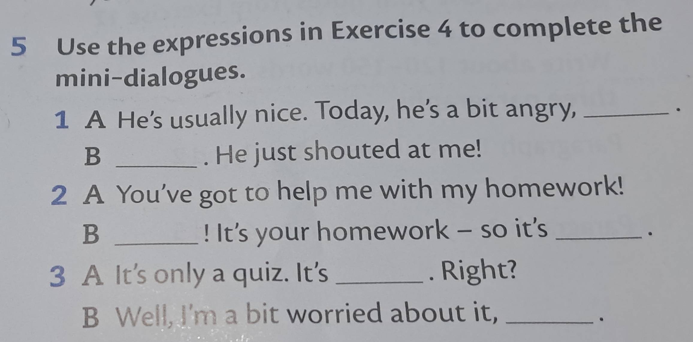 Use the expressions in Exercise 4 to complete the 
mini-dialogues. 
1 A He's usually nice. Today, he's a bit angry,_ 
. 
_B 
. He just shouted at me! 
2 A You've got to help me with my homework! 
B _! It's your homework - so it’s_ 
3 A It's only a quiz. It's _. Right? 
B Well, I'm a bit worried about it,_