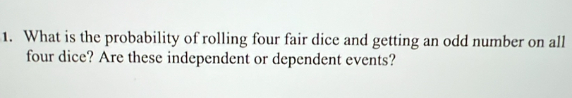 What is the probability of rolling four fair dice and getting an odd number on all 
four dice? Are these independent or dependent events?