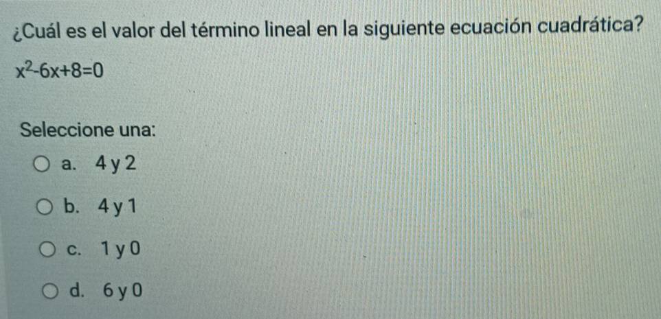 ¿Cuál es el valor del término lineal en la siguiente ecuación cuadrática?
x^2-6x+8=0
Seleccione una:
a. 4 y 2
b. 4 y 1
c. 1 y 0
d. 6 y 0