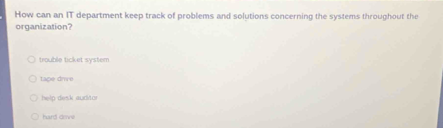 How can an IT department keep track of problems and solutions concerning the systems throughout the
organization?
trouble ticket system
tape drve
help desk auditor
hard drive