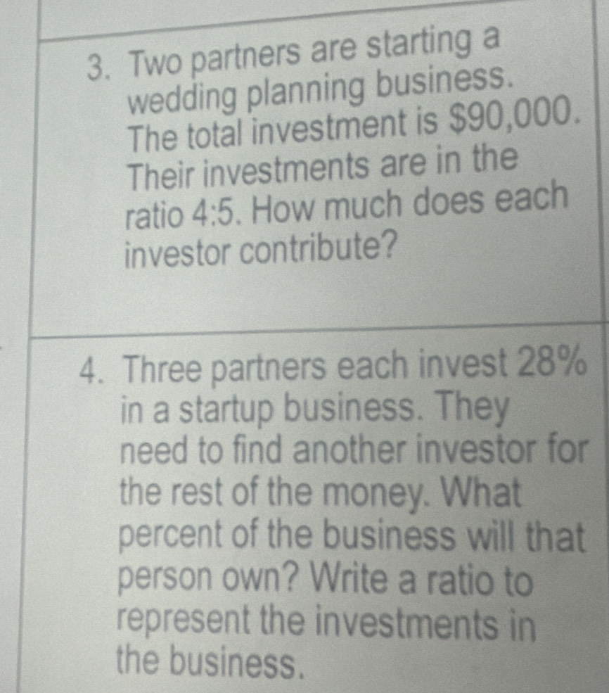 Two partners are starting a 
wedding planning business. 
The total investment is $90,000. 
Their investments are in the 
ratio 4:5. How much does each 
investor contribute? 
4. Three partners each invest 28%
in a startup business. They 
need to find another investor for 
the rest of the money. What 
percent of the business will that 
person own? Write a ratio to 
represent the investments in 
the business.