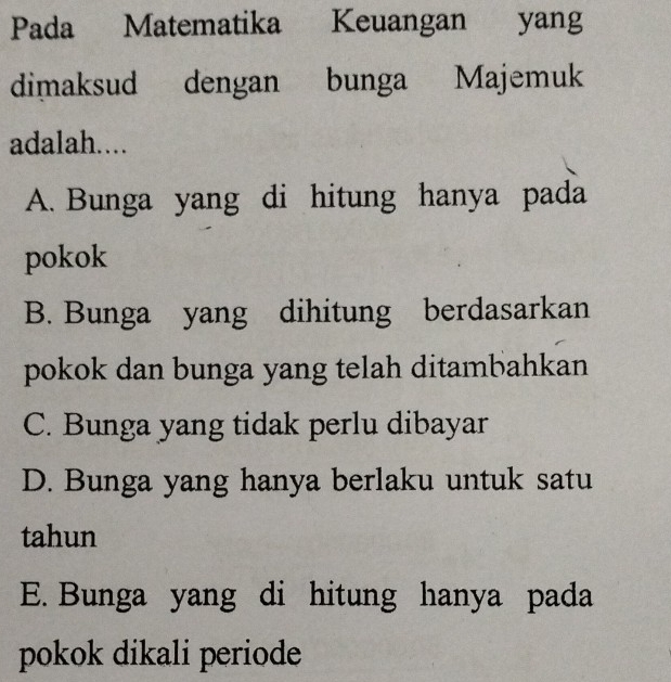 Pada Matematika Keuangan yang
dimaksud dengan bunga Majemuk
adalah....
A. Bunga yang di hitung hanya pada
pokok
B. Bunga yang dihitung berdasarkan
pokok dan bunga yang telah ditambahkan
C. Bunga yang tidak perlu dibayar
D. Bunga yang hanya berlaku untuk satu
tahun
E. Bunga yang di hitung hanya pada
pokok dikali periode