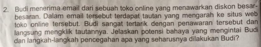 Budi menerima email dari sebuah toko online yang menawarkan diskon besar- 
besaran. Dalam email tersebut terdapat tautan yang mengarah ke situs web 
toko online tersebut. Budi sangat tertarik dengan penawaran tersebut dan 
langsung mengklik tautannya. Jelaskan potensi bahaya yang mengintai Budi 
dan langkah-langkah pencegahan apa yang seharusnya dilakukan Budi?