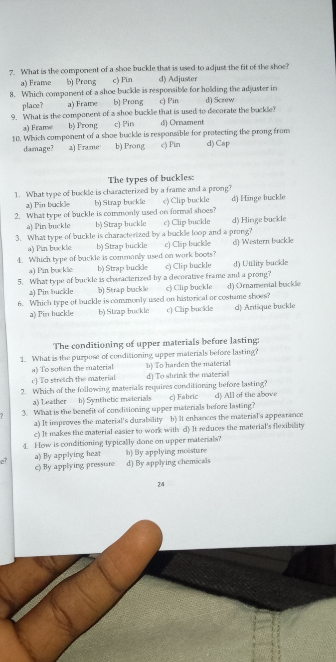 What is the component of a shoe buckle that is used to adjust the fit of the shoe?
a) Frame b) Prong c) Pin d) Adjuster
8. Which component of a shoe buckle is responsible for holding the adjuster in
place? a) Frame b) Prong c) Pin d) Screw
9. What is the component of a shoe buckle that is used to decorate the buckle?
a) Frame b) Prong c) Pin d) Ornament
10. Which component of a shoe buckle is responsible for protecting the prong from
damage? a) Frame b) Prong c) Pin d) Cap
The types of buckles:
1. What type of buckle is characterized by a frame and a prong?
a) Pin buckle b) Strap buckle c) Clip buckle d) Hinge buckle
2. What type of buckle is commonly used on formal shoes?
a) Pin buckle b) Strap buckle c) Clip buckle d) Hinge buckle
3. What type of buckle is characterized by a buckle loop and a prong?
a) Pin buckle b) Strap buckle c) Clip buckle d) Western buckle
4. Which type of buckle is commonly used on work boots?
a) Pin buckle b) Strap buckle c) Clip buckle d) Utility buckle
5. What type of buckle is characterized by a decorative frame and a prong?
a) Pin buckle b) Strap buckle c) Clip buckle d) Ornamental buckle
6. Which type of buckle is commonly used on historical or costume shoes?
a) Pin buckle b) Strap buckle c) Clip buckle d) Antique buckle
The conditioning of upper materials before lasting:
1. What is the purpose of conditioning upper materials before lasting?
a) To soften the material b) To harden the material
c) To stretch the material d) To shrink the material
2. Which of the following materials requires conditioning before lasting?
a) Leather b) Synthetic materials c) Fabric d) All of the above
3. What is the benefit of conditioning upper materials before lasting?
a) It improves the material's durability b) It enhances the material's appearance
c) It makes the material easier to work with d) It reduces the material's flexibility
4. How is conditioning typically done on upper materials?
e? a) By applying heat b) By applying moisture
c) By applying pressure d) By applying chemicals
24