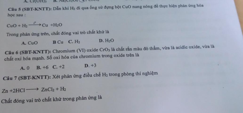 A. Cr(OH)_3 B. Na2C12
Câu 5 (SBT-KNTT): Dẫn khí H_2 đi qua ống sứ đựng bột CuO nung nóng để thực hiện phản ứng hóa
học sau :
CuO+H_2xrightarrow l^0Cu+H_2O
Trong phản ứng trên, chất đóng vai trò chất khử là
A. CuO B C_1 1 C. H_2 D. H_2O
Câu 6 (SBT-KNTT): Chromium (VI) oxide CrO_3 là chất rắn màu đỏ thầm, vừa là acidic oxide, vừa là
chất oxi hóa mạnh. Số oxi hóa của chromium trong oxide trên là
A. 0 B. +6 C. +2 D. +3
Câu 7 (SBT-KNTT): Xét phản ứng điều chế H_2 trong phòng thí nghiệm
Zn+2HClto ZnCl_2+H_2
Chất đóng vai trò chất khử trong phản ứng là