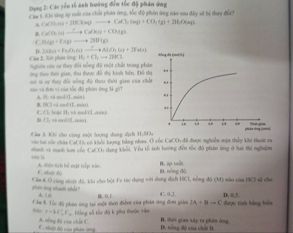 Đạng 2: Các yếu tổ ảnh hướng đến tốc độ phân ứng
Caw L. Khi tăng áp suất của chất phân (mg, tốc độ phân ứng nào sau đây sẽ bị thay đổi?
A. CaCO_3(s)+2HCl(aq)to CaCl_2(aq)+CO_2(g)+2H_2O(aq),
B. CaCO_3(s)xrightarrow CCaO(s)+CO_2(g),
C. H_2(g)+F_2(g)to 2HF(g),
D. 2Al(s)+Fe_2O_3(s)xrightarrow rAl_2O_3(s)+2Fe(s),
Câu 2, Xét phân (ng: H_2+Cl_2to 2HCl,
Sighiên cứu sự thay đồi nồng độ một chất trong phán
ng theo thời gian, thu được đồ thị hình bên. Đồ th
mô s sự thay đổi nồng độ theo thời gian của chấ
sáo và đơn vị của tốc độ phân ứng là gi?
H_1 vã mol/(L.min).
B. HC1 và mol/(L.min).
C Cl_1 hoặc H_2 và mo /(L.min).
D. Cl_1 và mol/(L..min). 
Câu 3. Khi cho cúng một lượng dung dịch H_2SO_4
v  ai ốc chứa CaCO₃ có khối lượng bằng nhau. Ở cốc CaCO₃ đã được nghiễn mịn thầy khi thoát ra
nhanh và mạnh hơn cốc CaCO3 dạng khối, Yếu tố ảnh hưởng đến tốc độ phân ứng ở hai thí nghiệm
frêm l6
A. diện tích bể mặt tiếp xúc. B. áp suất.
C. nhệt độ.
D. nồng độ.
Câu 4. Ở cùng nhiệt độ, khi cho bột Fe tác dụng với dung dịch HCl, nồng độ (M) não của HCl sẽ cho
phên ứng nhanh nhất?
h, 1,9. B. 0,1. C. 0,2. D. 0,5.
Cầu 5. Tốc độ phân ứng tại một thời điểm của phân ứng đơn giân 2A+Bto C được tinh bằng biểu
thức v=kC_A^(2C_B) Hằng số tốc độ k phụ thuộc vào
A. nòng độ của chất C.
B. thời gian xây ra phân ứng.
C. nhiệt độ của phân ứng D. nồng độ của chất B.