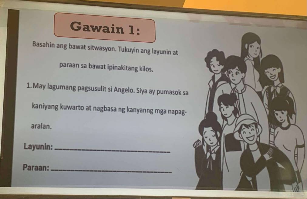 Gawain 1: 
Basahin ang bawat sitwasyon. Tukuyin ang layunin at 
paraan sa bawat ipinakitang kilos. 
1.May lagumang pagsusulit si Angelo. Siya ay pumasok sa 
kaniyang kuwarto at nagbasa ng kanyanng mga napag- 
aralan. 
Layunin:_ 
Paraan:_