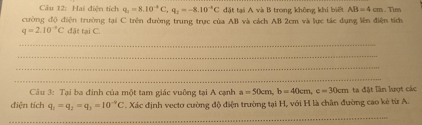 Hai điện tích q_1=8.10^(-8)C, q_2=-8.10^(-8)C đặt tại A và B trong không khí biết AB=4cm. Tìm 
cường độ điện trường tại C trên đường trung trực của AB và cách AB 2cm và lực tác dụng lên điện tích
q=2.10^(-9)C đặt tại C. 
_ 
_ 
_ 
_ 
Câu 3: Tại ba đỉnh của một tam giác vuông tại A cạnh a=50cm, b=40cm, c=30cm ta đặt lần lượt các 
điện tích q_1=q_2=q_3=10^(-9)C. Xác định vectơ cường độ điện trường tại H, với H là chân đường cao kẻ từ A. 
_