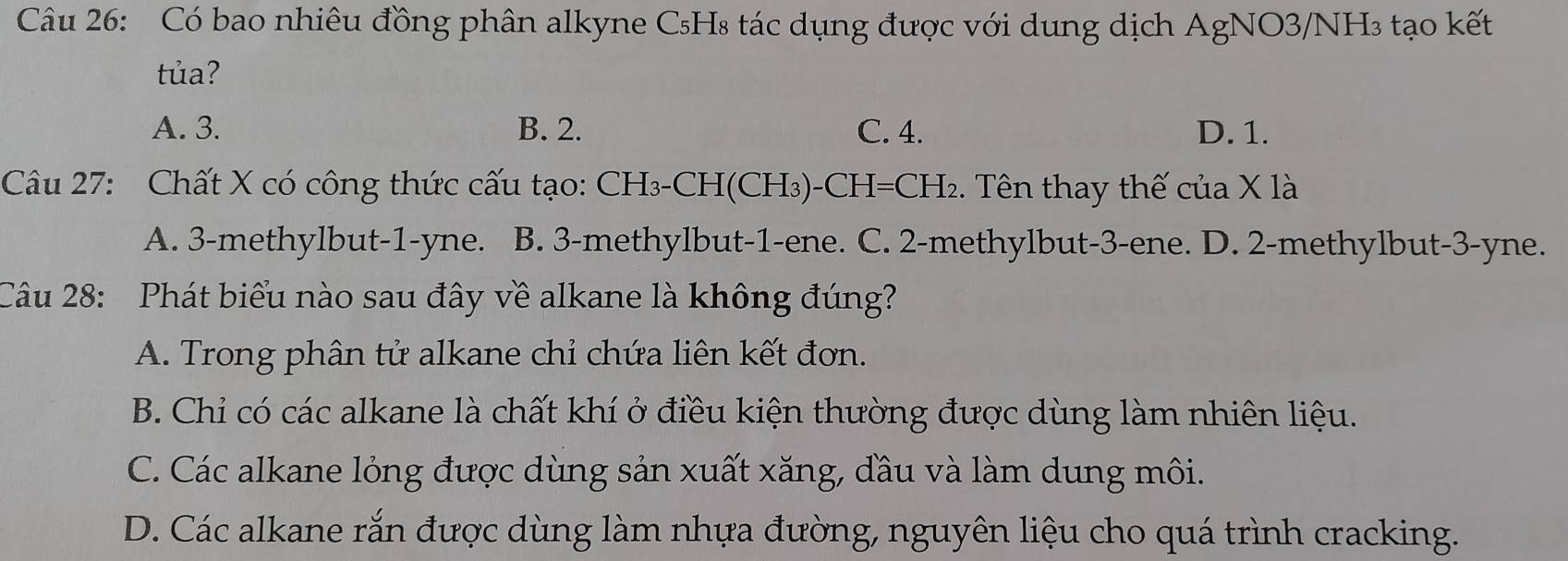 Có bao nhiêu đồng phân alkyne C₅H₈ tác dụng được với dung dịch AgNO3/NH₃ tạo kết
tủa?
A. 3. B. 2. C. 4. D. 1.
Câu 27: Chất X có công thức cấu tạo: CH₃-CH(CH₃)-CH=CH₂. Tên thay thế của X là
A. 3 -methylbut -1-yne. B. 3 -methylbut -1 -ene. C. 2 -methylbut -3 -ene. D. 2 -methylbut -3-yne.
Câu 28: Phát biểu nào sau đây về alkane là không đúng?
A. Trong phân tử alkane chỉ chứa liên kết đơn.
B. Chỉ có các alkane là chất khí ở điều kiện thường được dùng làm nhiên liệu.
C. Các alkane lỏng được dùng sản xuất xăng, đầu và làm dung môi.
D. Các alkane rắn được dùng làm nhựa đường, nguyên liệu cho quá trình cracking.