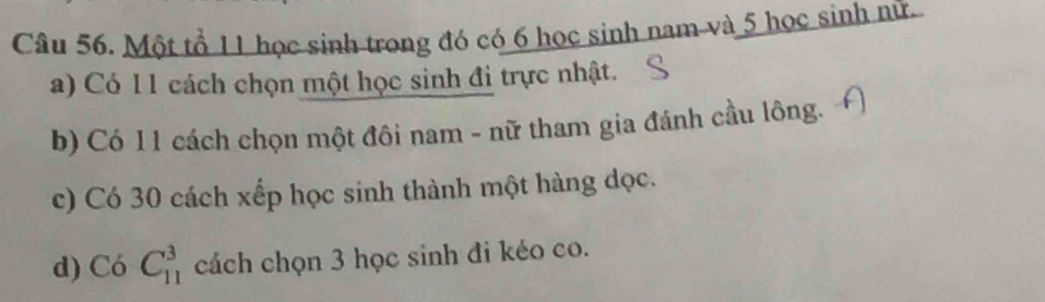 Một tổ 11 học sinh trong đó có 6 học sinh nam và 5 học sinh nữ 
a) Có 1 1 cách chọn một học sinh đi trực nhật. 
b) Có 11 cách chọn một đôi nam - nữ tham gia đánh cầu lông. 
c) Có 30 cách xếp học sinh thành một hàng dọc. 
d) Có C_(11)^3 cách chọn 3 học sinh đi kéo co.