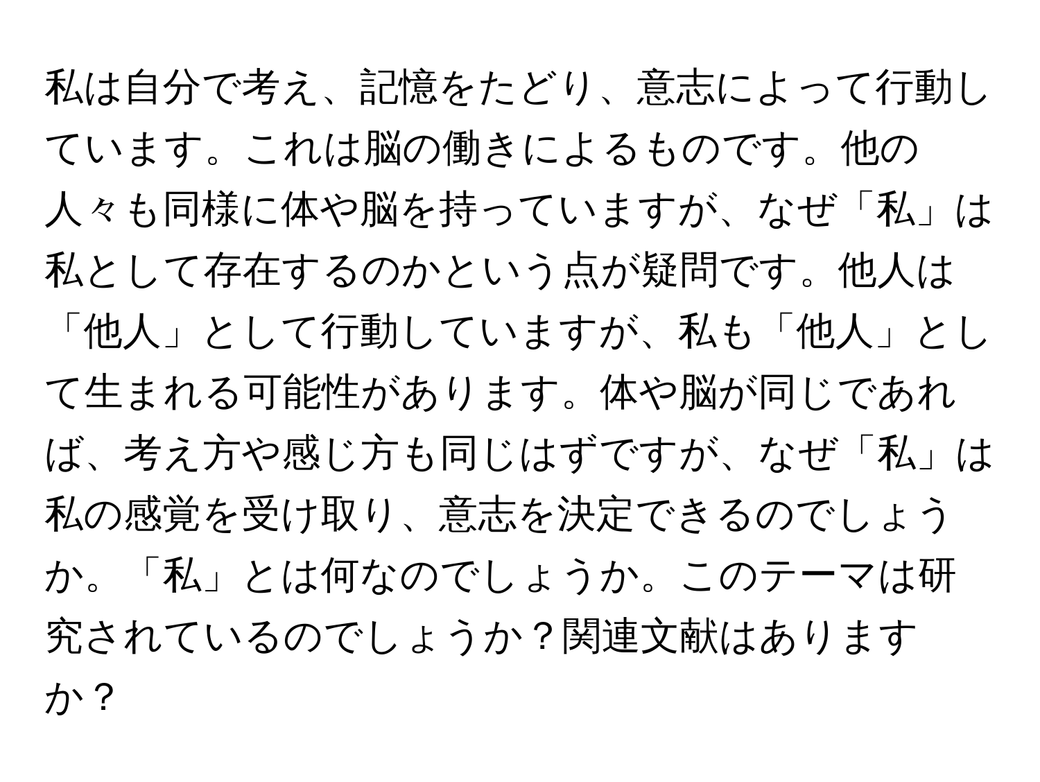 私は自分で考え、記憶をたどり、意志によって行動しています。これは脳の働きによるものです。他の人々も同様に体や脳を持っていますが、なぜ「私」は私として存在するのかという点が疑問です。他人は「他人」として行動していますが、私も「他人」として生まれる可能性があります。体や脳が同じであれば、考え方や感じ方も同じはずですが、なぜ「私」は私の感覚を受け取り、意志を決定できるのでしょうか。「私」とは何なのでしょうか。このテーマは研究されているのでしょうか？関連文献はありますか？