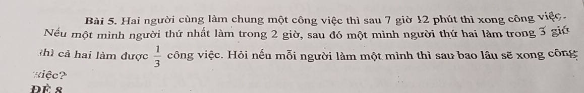 Hai người cùng làm chung một công việc thì sau 7 giờ 12 phút thì xong công việc. 
Nếu một mình người thứ nhất làm trong 2 giờ, sau đó một mình người thứ hai làm trong 3 giú 
khì cả hai làm được  1/3  vông việc. Hỏi nếu mỗi người làm một mình thì sau bao lâu sẽ xong công 
xiệc? 
ĐÈ 8