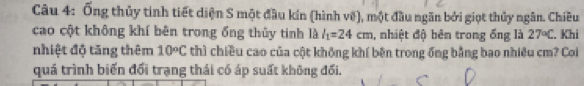 Ống thủy tinh tiết diện S một đầu kín (hình vệ), một đầu ngăn bởi giọt thủy ngân. Chiều 
cao cột không khí bên trong ống thủy tinh là l_1=24cm , nhiệt độ bên trong ống là 27°C. Khi 
nhiệt độ tăng thêm 10circ C thì chiều cao của cột không khí bên trong ổng bằng bao nhiều cm? Coi 
quá trình biến đổi trạng thái có áp suất không đối.