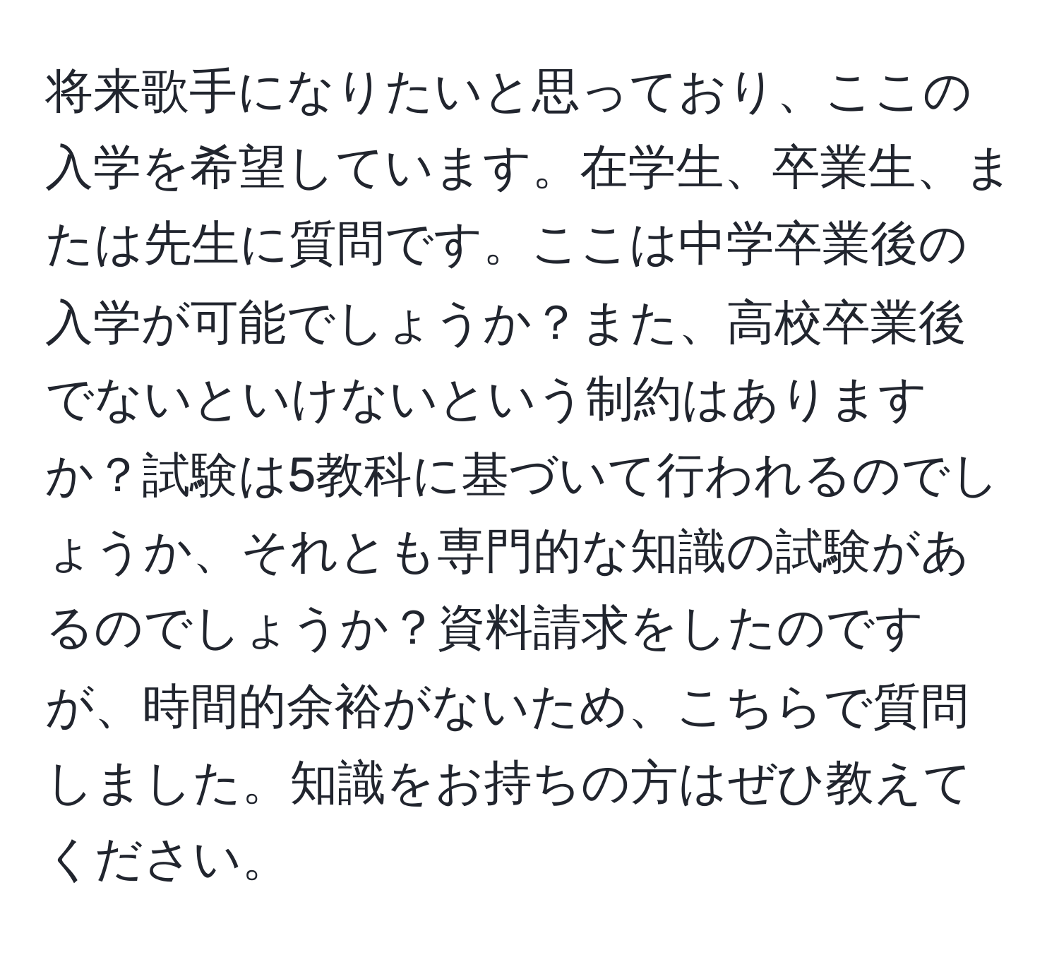 将来歌手になりたいと思っており、ここの入学を希望しています。在学生、卒業生、または先生に質問です。ここは中学卒業後の入学が可能でしょうか？また、高校卒業後でないといけないという制約はありますか？試験は5教科に基づいて行われるのでしょうか、それとも専門的な知識の試験があるのでしょうか？資料請求をしたのですが、時間的余裕がないため、こちらで質問しました。知識をお持ちの方はぜひ教えてください。