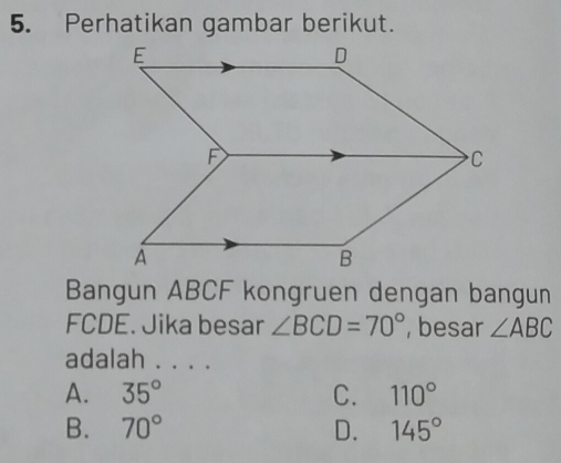 Perhatikan gambar berikut.
Bangun ABCF kongruen dengan bangun
FCDE. Jika besar ∠ BCD=70° , besar ∠ ABC
adalah . . . .
A. 35° C. 110°
B. 70° D. 145°