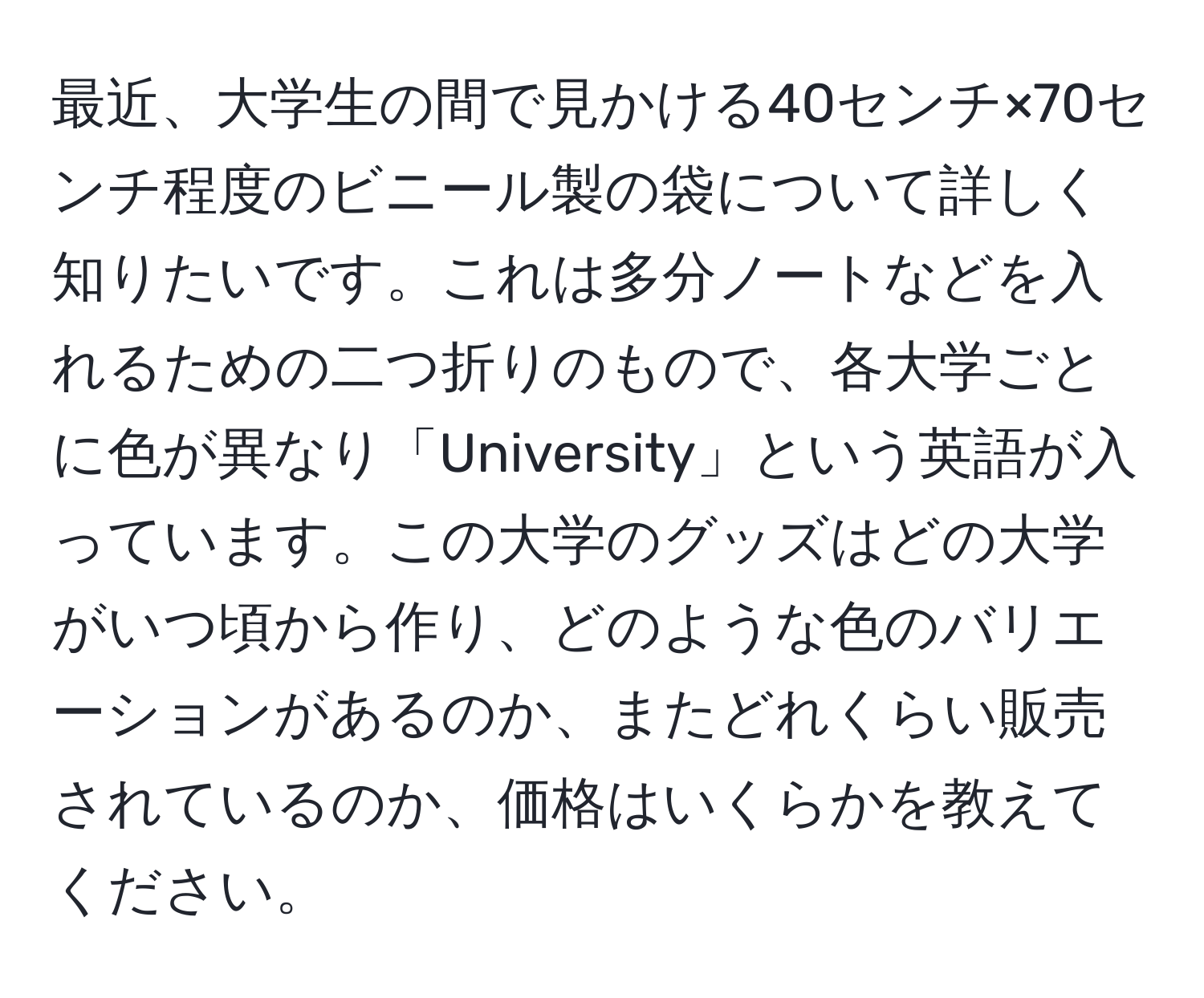 最近、大学生の間で見かける40センチ×70センチ程度のビニール製の袋について詳しく知りたいです。これは多分ノートなどを入れるための二つ折りのもので、各大学ごとに色が異なり「University」という英語が入っています。この大学のグッズはどの大学がいつ頃から作り、どのような色のバリエーションがあるのか、またどれくらい販売されているのか、価格はいくらかを教えてください。