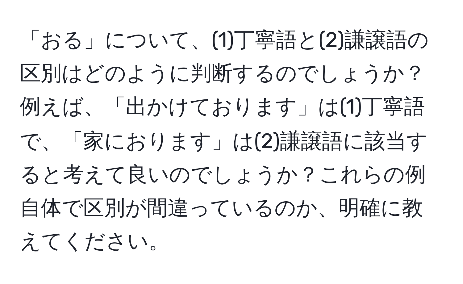 「おる」について、(1)丁寧語と(2)謙譲語の区別はどのように判断するのでしょうか？例えば、「出かけております」は(1)丁寧語で、「家におります」は(2)謙譲語に該当すると考えて良いのでしょうか？これらの例自体で区別が間違っているのか、明確に教えてください。