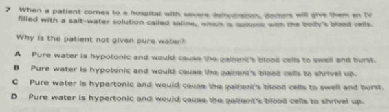 When a patient comes to a hospital with sexere denydrason, dcters will give them an TV
filled with a salt-water solution called saling, which is solnk with the body's blood cells.
Why is the patient not given pure water?
A Pure water is hypotonic and would cause the pabenss bood cells to swell and burst.
B Pure water is hypotonic and would cause the parent's blood cells to shrivel up.
C Pure water is hypertonic and would cause the palent's blood cells to swell and burst.
D Pure water is hypertonic and would cause the palent's blood cells to shrivel up.