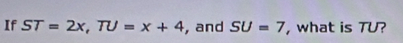 If ST=2x, TU=x+4 , and SU=7 , what is TU?