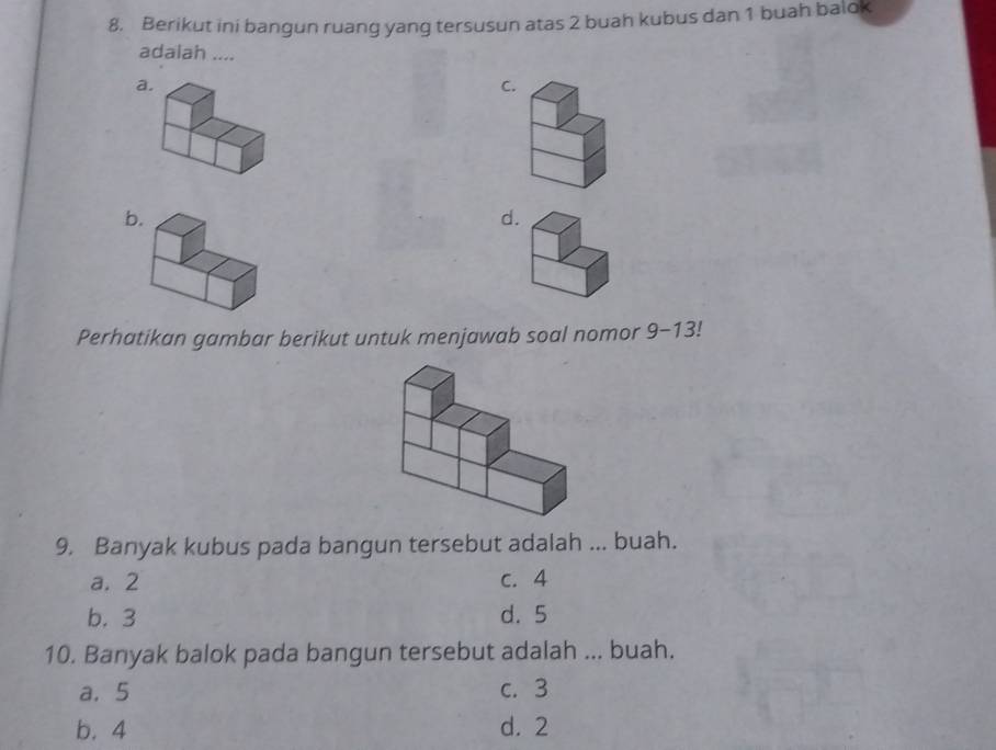 Berikut ini bangun ruang yang tersusun atas 2 buah kubus dan 1 buah balok
adalah ....
a
C
b
d
Perhatikan gambar berikut untuk menjawab soal nomor 9-13!
9. Banyak kubus pada bangun tersebut adalah ... buah.
a. 2 c. 4
b. 3 d. 5
10. Banyak balok pada bangun tersebut adalah ... buah.
a. 5 c. 3
b. 4 d. 2