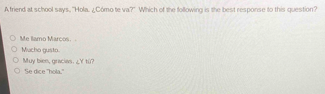 A friend at school says, "Hola. ¿Cómo te va?" Which of the following is the best response to this question?
Me llamo Marcos.
Mucho gusto.
Muy bien, gracias. ¿Y tú?
Se dice "hola."