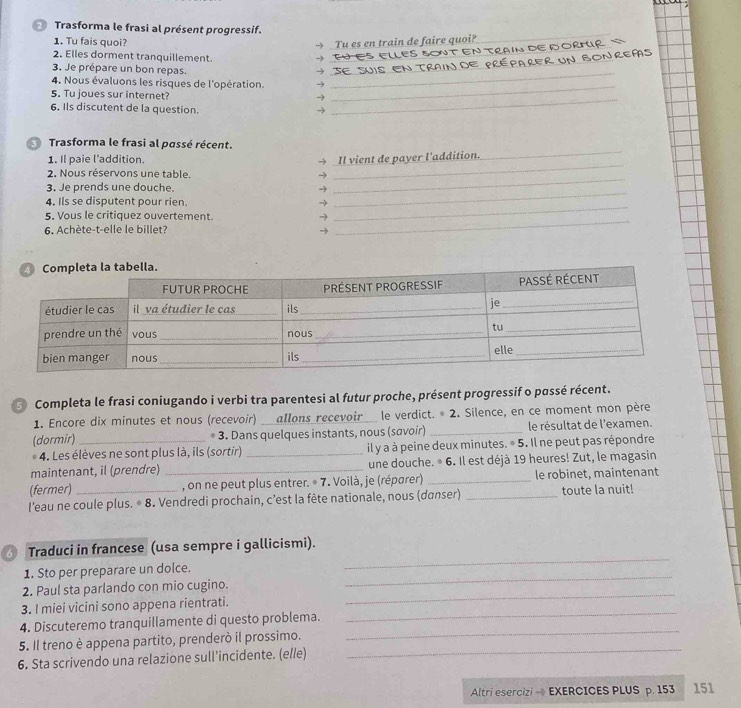 Ø Trasforma le frasi al présent progressif.
1. Tu fais quoi? Tu es en train de faire quoi?
→
_
2. Elles dorment tranquillement.
_→
_
3. Je prépare un bon repas.
_→
4. Nous évaluons les risques de l'opération. 3_
5. Tu joues sur internet?
-)_
6. Ils discutent de la question.
→
Trasforma le frasi al passé récent.
1. Il paie l’addition.
_
2. Nous réservons une table. → _Il vient de payer l'addition.
_
_
3. Je prends une douche. →
_
4. Ils se disputent pour rien. →
5. Vous le critiquez ouvertement. →
6. Achète-t-elle le billet? →
_
Completa le frasi coniugando i verbi tra parentesi al futur proche, présent progressif o passé récent.
1. Encore dix minutes et nous (recevoir) __allons recevoir__ le verdict. ^circ 2. Silence, en ce moment mon père
(dormir) _* 3. Dans quelques instants, nous (savoir) _le résultat de l'examen.
4. Les élèves ne sont plus là, ils (sortir) _il y a à peine deux minutes. © 5. Il ne peut pas répondre
maintenant, il (prendre) _une douche. © 6. Il est déjà 19 heures! Zut, le magasin
(fermer) , on ne peut plus entrer. © 7. Voilà, je (réparer) _le robinet, maintenant
l’eau ne coule plus. © 8. Vendredi prochain, c’est la fête nationale, nous (danser) _toute la nuit!
_
Traduci in francese (usa sempre i gallicismi).
_
1. Sto per preparare un dolce.
2. Paul sta parlando con mio cugino.
3. I miei vicini sono appena rientrati.
_
_
4. Discuteremo tranquillamente di questo problema.
_
5. Il treno è appena partito, prenderò il prossimo.
6. Sta scrivendo una relazione sull’incidente. (e//e)
_
Altri esercizi - EXERCICES PLUS p. 153 151