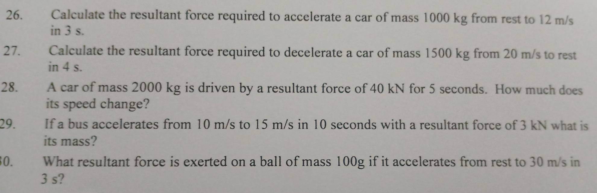 Calculate the resultant force required to accelerate a car of mass 1000 kg from rest to 12 m/s
in 3 s. 
27. Calculate the resultant force required to decelerate a car of mass 1500 kg from 20 m/s to rest 
in 4 s. 
28. te A car of mass 2000 kg is driven by a resultant force of 40 kN for 5 seconds. How much does 
its speed change? 
29. If a bus accelerates from 10 m/s to 15 m/s in 10 seconds with a resultant force of 3 kN what is 
its mass? 
30. What resultant force is exerted on a ball of mass 100g if it accelerates from rest to 30 m/s in
3 s?