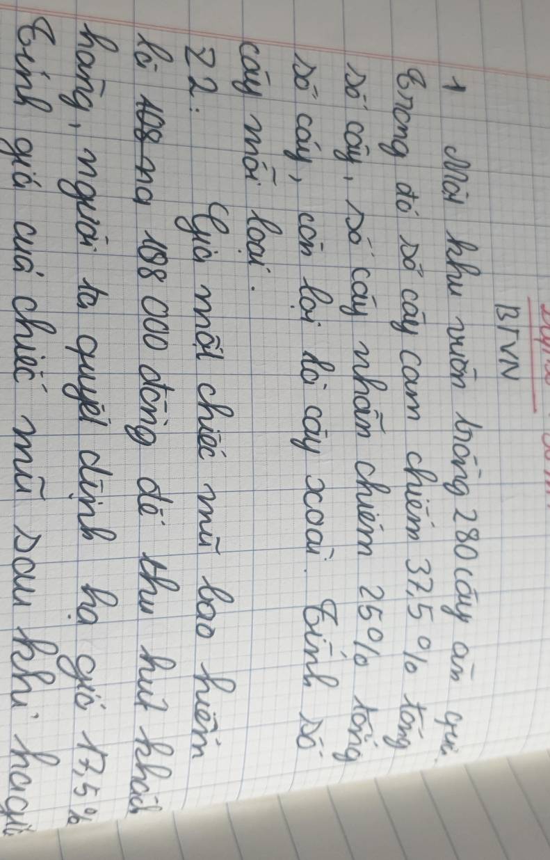 frac BTVN 
1 Mài Mhu juán 1óng z80 cay an qui 
8nong do Dó cay cam chiem 37, 5 010 tóng 
Do cay, Do cay whan chem 25% long 
bó cay, cón lài dà cay xoai Binl só 
cay mói loar. 
22. Qia mài chier mǔ bāo hom 
Ra0 108 000 dong do thu hut thac 
hang, nguá ta qugel dink hà gò 1. 5
ǒing qiá aà chieè mǔ nau Phi hac