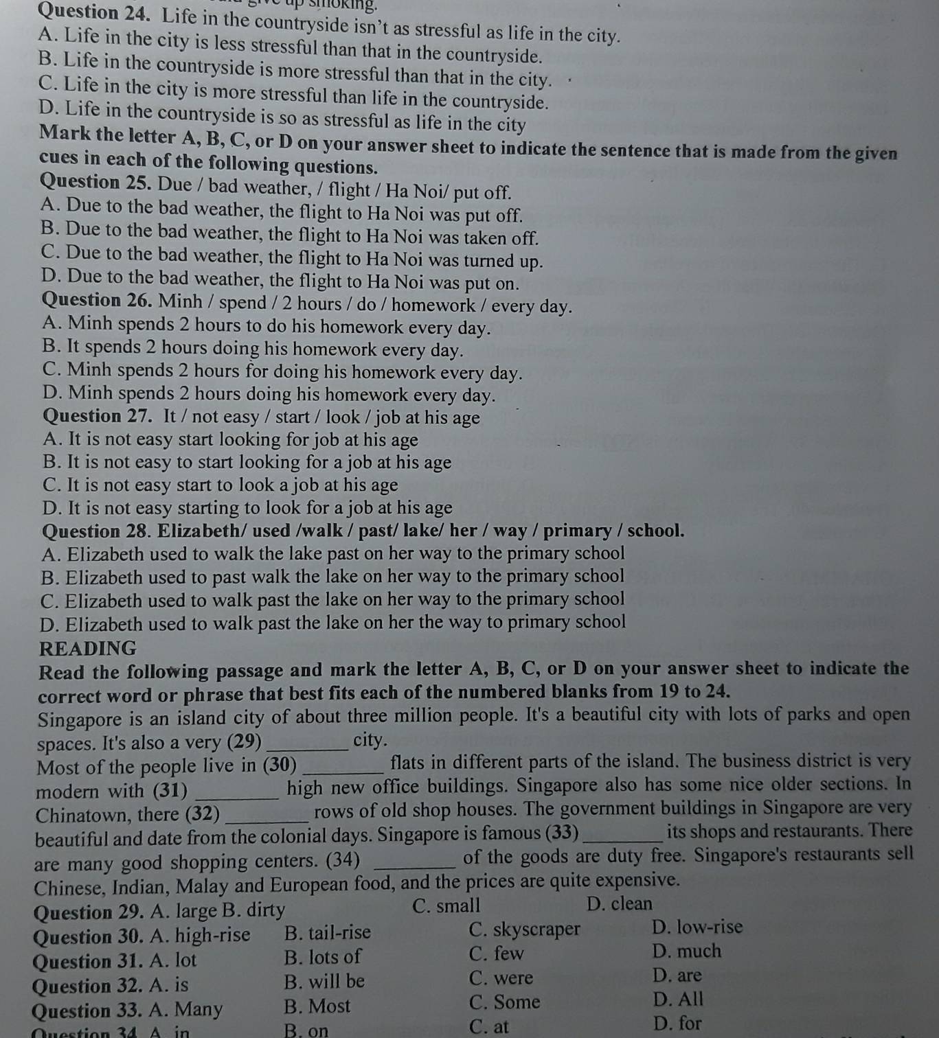 up smoking.
Question 24. Life in the countryside isn’t as stressful as life in the city.
A. Life in the city is less stressful than that in the countryside.
B. Life in the countryside is more stressful than that in the city.
C. Life in the city is more stressful than life in the countryside.
D. Life in the countryside is so as stressful as life in the city
Mark the letter A, B, C, or D on your answer sheet to indicate the sentence that is made from the given
cues in each of the following questions.
Question 25. Due / bad weather, / flight / Ha Noi/ put off.
A. Due to the bad weather, the flight to Ha Noi was put off.
B. Due to the bad weather, the flight to Ha Noi was taken off.
C. Due to the bad weather, the flight to Ha Noi was turned up.
D. Due to the bad weather, the flight to Ha Noi was put on.
Question 26. Minh / spend / 2 hours / do / homework / every day.
A. Minh spends 2 hours to do his homework every day.
B. It spends 2 hours doing his homework every day.
C. Minh spends 2 hours for doing his homework every day.
D. Minh spends 2 hours doing his homework every day.
Question 27. It / not easy / start / look / job at his age
A. It is not easy start looking for job at his age
B. It is not easy to start looking for a job at his age
C. It is not easy start to look a job at his age
D. It is not easy starting to look for a job at his age
Question 28. Elizabeth/ used /walk / past/ lake/ her / way / primary / school.
A. Elizabeth used to walk the lake past on her way to the primary school
B. Elizabeth used to past walk the lake on her way to the primary school
C. Elizabeth used to walk past the lake on her way to the primary school
D. Elizabeth used to walk past the lake on her the way to primary school
READING
Read the following passage and mark the letter A, B, C, or D on your answer sheet to indicate the
correct word or phrase that best fits each of the numbered blanks from 19 to 24.
Singapore is an island city of about three million people. It's a beautiful city with lots of parks and open
spaces. It's also a very (29)_ city.
Most of the people live in (30) _flats in different parts of the island. The business district is very
modern with (31) _high new office buildings. Singapore also has some nice older sections. In
Chinatown, there (32) _rows of old shop houses. The government buildings in Singapore are very
beautiful and date from the colonial days. Singapore is famous (33)_ its shops and restaurants. There
are many good shopping centers. (34) _of the goods are duty free. Singapore's restaurants sell
Chinese, Indian, Malay and European food, and the prices are quite expensive.
Question 29. A. large B. dirty C. small D. clean
C. skyscraper
Question 30. A. high-rise B. tail-rise D. low-rise
Question 31. A. lot B. lots of C. few
D. much
Question 32. A. is B. will be C. were
D. are
Question 33. A. Many B. Most C. Some
D. All
Question 34   A    B. on C. at
D. for