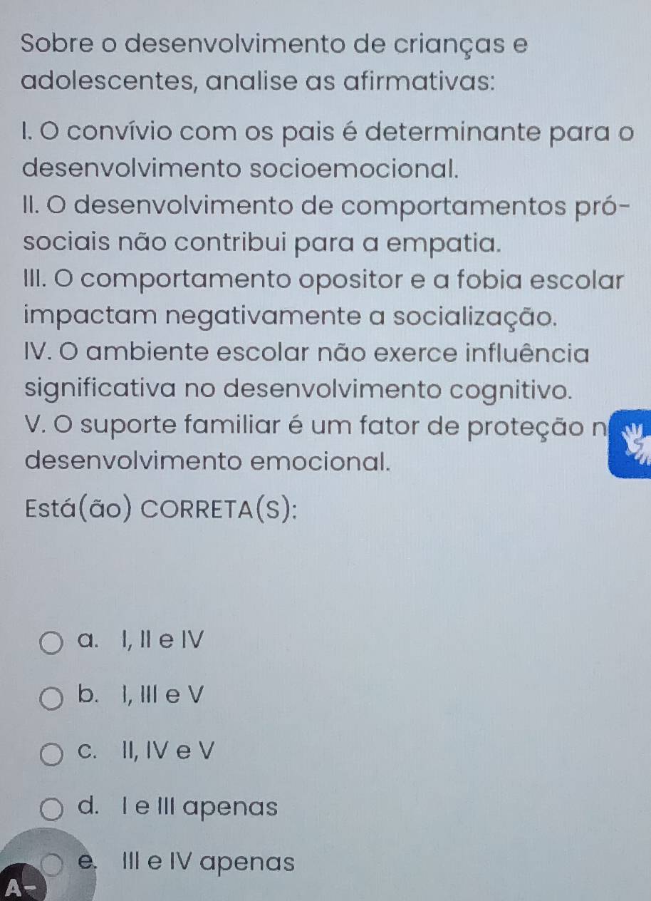 Sobre o desenvolvimento de crianças e
adolescentes, analise as afirmativas:
1. O convívio com os pais é determinante para o
desenvolvimento socioemocional.
II. O desenvolvimento de comportamentos pró-
sociais não contribui para a empatia.
III. O comportamento opositor e a fobia escolar
impactam negativamente a socialização.
IV. O ambiente escolar não exerce influência
significativa no desenvolvimento cognitivo.
V. O suporte familiar é um fator de proteção n
desenvolvimento emocional.
Está(ão) CORRETA(S):
a. I, II e IV
b. I, III e V
c. II, IV e V
d. I e III apenas
e. III e IV apenas
A-