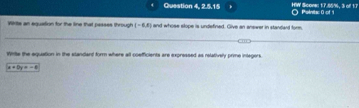 Question 4, 2.5.15 HW Score: 17.65%, 3 of 17 Points: 0 of 1 
Write an equation for the line that passes through (-6,6) and whose slope is undefined. Give an answer in standard form. 
Wirte the equation in the standard form where all coefficients are expressed as relatively prime integers.
x+0y=-6