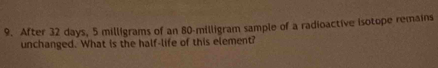 After 32 days, 5 milligrams of an 80-milligram sample of a radioactive isotope remains 
unchanged. What is the half-life of this element?